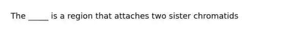 The _____ is a region that attaches two sister chromatids