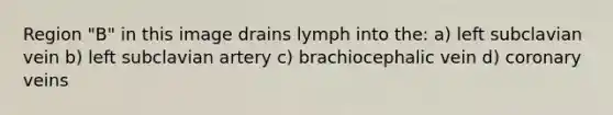 Region "B" in this image drains lymph into the: a) left subclavian vein b) left subclavian artery c) brachiocephalic vein d) coronary veins