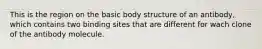 This is the region on the basic body structure of an antibody, which contains two binding sites that are different for wach clone of the antibody molecule.