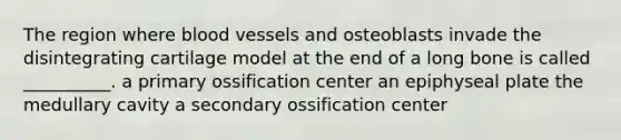 The region where blood vessels and osteoblasts invade the disintegrating cartilage model at the end of a long bone is called __________. a primary ossification center an epiphyseal plate the medullary cavity a secondary ossification center