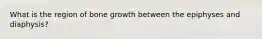 What is the region of bone growth between the epiphyses and diaphysis?