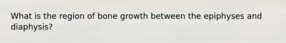 What is the region of bone growth between the epiphyses and diaphysis?