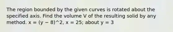 The region bounded by the given curves is rotated about the specified axis. Find the volume V of the resulting solid by any method. x = (y − 8)^2, x = 25; about y = 3