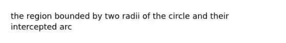 the region bounded by two radii of the circle and their intercepted arc