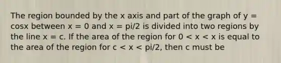 The region bounded by the x axis and part of the graph of y = cosx between x = 0 and x = pi/2 is divided into two regions by the line x = c. If the area of the region for 0 < x < x is equal to the area of the region for c < x < pi/2, then c must be