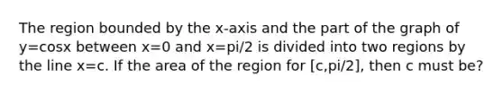 The region bounded by the x-axis and the part of the graph of y=cosx between x=0 and x=pi/2 is divided into two regions by the line x=c. If the area of the region for [c,pi/2], then c must be?