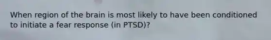 When region of the brain is most likely to have been conditioned to initiate a fear response (in PTSD)?