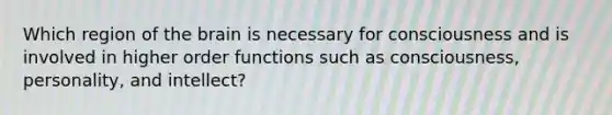 Which region of the brain is necessary for consciousness and is involved in higher order functions such as consciousness, personality, and intellect?