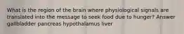 What is the region of the brain where physiological signals are translated into the message to seek food due to hunger? Answer gallbladder pancreas hypothalamus liver