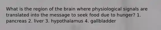 What is the region of the brain where physiological signals are translated into the message to seek food due to hunger? 1. pancreas 2. liver 3. hypothalamus 4. gallbladder