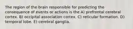 The region of the brain responsible for predicting the consequence of events or actions is the A) prefrontal cerebral cortex. B) occipital association cortex. C) reticular formation. D) temporal lobe. E) cerebral ganglia.