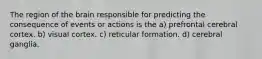 The region of the brain responsible for predicting the consequence of events or actions is the a) prefrontal cerebral cortex. b) visual cortex. c) reticular formation. d) cerebral ganglia.
