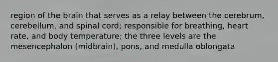 region of <a href='https://www.questionai.com/knowledge/kLMtJeqKp6-the-brain' class='anchor-knowledge'>the brain</a> that serves as a relay between the cerebrum, cerebellum, and spinal cord; responsible for breathing, heart rate, and body temperature; the three levels are the mesencephalon (midbrain), pons, and medulla oblongata