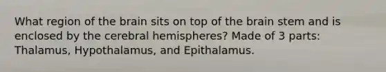 What region of <a href='https://www.questionai.com/knowledge/kLMtJeqKp6-the-brain' class='anchor-knowledge'>the brain</a> sits on top of the brain stem and is enclosed by the <a href='https://www.questionai.com/knowledge/kg5uT2jsmC-cerebral-hemispheres' class='anchor-knowledge'>cerebral hemispheres</a>? Made of 3 parts: Thalamus, Hypothalamus, and Epithalamus.