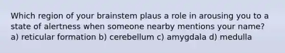 Which region of your brainstem plaus a role in arousing you to a state of alertness when someone nearby mentions your name? a) reticular formation b) cerebellum c) amygdala d) medulla