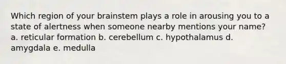 Which region of your brainstem plays a role in arousing you to a state of alertness when someone nearby mentions your name? a. reticular formation b. cerebellum c. hypothalamus d. amygdala e. medulla