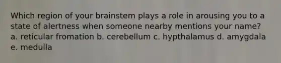 Which region of your brainstem plays a role in arousing you to a state of alertness when someone nearby mentions your name? a. reticular fromation b. cerebellum c. hypthalamus d. amygdala e. medulla