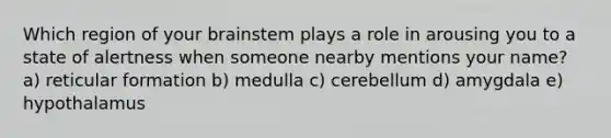 Which region of your brainstem plays a role in arousing you to a state of alertness when someone nearby mentions your name? a) reticular formation b) medulla c) cerebellum d) amygdala e) hypothalamus