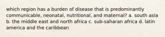 which region has a burden of disease that is predominantly communicable, neonatal, nutritional, and maternal? a. south asia b. the middle east and north africa c. sub-saharan africa d. latin america and the caribbean