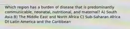 Which region has a burden of disease that is predominantly communicable, neonatal, nutritional, and maternal? A) South Asia B) The Middle East and North Africa C) Sub-Saharan Africa D) Latin America and the Caribbean