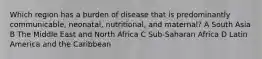 Which region has a burden of disease that is predominantly communicable, neonatal, nutritional, and maternal? A South Asia B The Middle East and North Africa C Sub-Saharan Africa D Latin America and the Caribbean