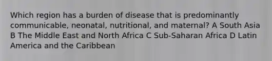 Which region has a burden of disease that is predominantly communicable, neonatal, nutritional, and maternal? A South Asia B The Middle East and North Africa C Sub-Saharan Africa D Latin America and the Caribbean