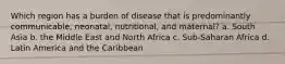 Which region has a burden of disease that is predominantly communicable, neonatal, nutritional, and maternal? a. South Asia b. the Middle East and North Africa c. Sub-Saharan Africa d. Latin America and the Caribbean