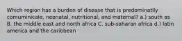 Which region has a burden of disease that is predominatlly comuminicale, neonatal, nutritional, and maternal? a.) south as B. the middle east and north africa C. sub-saharan africa d.) latin america and the caribbean