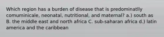 Which region has a burden of disease that is predominatlly comuminicale, neonatal, nutritional, and maternal? a.) south as B. the middle east and north africa C. sub-saharan africa d.) latin america and the caribbean