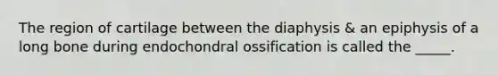 The region of cartilage between the diaphysis & an epiphysis of a long bone during endochondral ossification is called the _____.