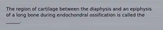 The region of cartilage between the diaphysis and an epiphysis of a long bone during endochondral ossification is called the ______.