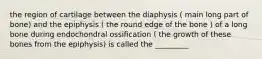 the region of cartilage between the diaphysis ( main long part of bone) and the epiphysis ( the round edge of the bone ) of a long bone during endochondral ossification ( the growth of these bones from the epiphysis) is called the _________