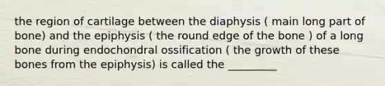 the region of cartilage between the diaphysis ( main long part of bone) and the epiphysis ( the round edge of the bone ) of a long bone during endochondral ossification ( the growth of these bones from the epiphysis) is called the _________