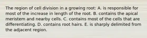 The region of cell division in a growing root: A. is responsible for most of the increase in length of the root. B. contains the apical meristem and nearby cells. C. contains most of the cells that are differentiating. D. contains root hairs. E. is sharply delimited from the adjacent region.