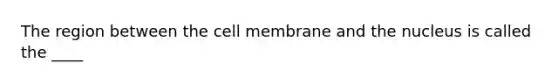 The region between the cell membrane and the nucleus is called the ____