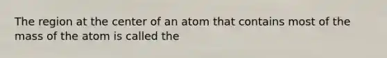 The region at the center of an atom that contains most of the mass of the atom is called the