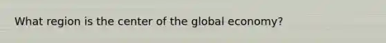 What region is the center of the global economy?