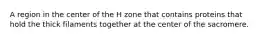 A region in the center of the H zone that contains proteins that hold the thick filaments together at the center of the sacromere.