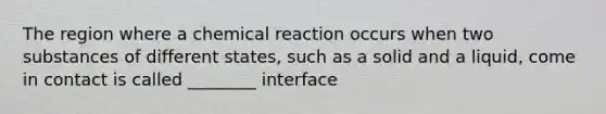 The region where a chemical reaction occurs when two substances of different states, such as a solid and a liquid, come in contact is called ________ interface