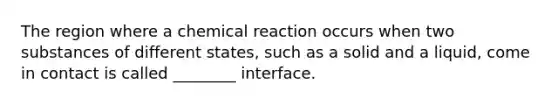 The region where a chemical reaction occurs when two substances of different states, such as a solid and a liquid, come in contact is called ________ interface.