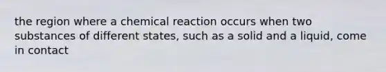 the region where a chemical reaction occurs when two substances of different states, such as a solid and a liquid, come in contact