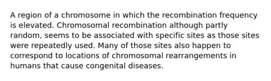 A region of a chromosome in which the recombination frequency is elevated. Chromosomal recombination although partly random, seems to be associated with specific sites as those sites were repeatedly used. Many of those sites also happen to correspond to locations of chromosomal rearrangements in humans that cause congenital diseases.