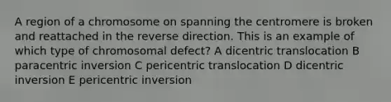 A region of a chromosome on spanning the centromere is broken and reattached in the reverse direction. This is an example of which type of chromosomal defect? A dicentric translocation B paracentric inversion C pericentric translocation D dicentric inversion E pericentric inversion