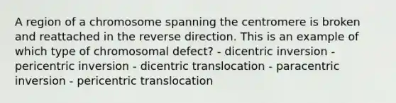 A region of a chromosome spanning the centromere is broken and reattached in the reverse direction. This is an example of which type of chromosomal defect? - dicentric inversion - pericentric inversion - dicentric translocation - paracentric inversion - pericentric translocation