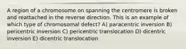 A region of a chromosome on spanning the centromere is broken and reattached in the reverse direction. This is an example of which type of chromosomal defect? A) paracentric inversion B) pericentric inversion C) pericentric translocation D) dicentric inversion E) dicentric translocation