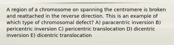 A region of a chromosome on spanning the centromere is broken and reattached in the reverse direction. This is an example of which type of chromosomal defect? A) paracentric inversion B) pericentric inversion C) pericentric translocation D) dicentric inversion E) dicentric translocation