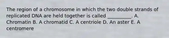 The region of a chromosome in which the two double strands of replicated DNA are held together is called __________. A. Chromatin B. A chromatid C. A centriole D. An aster E. A centromere