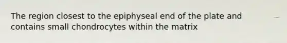 The region closest to the epiphyseal end of the plate and contains small chondrocytes within the matrix