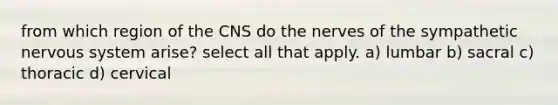 from which region of the CNS do the nerves of the sympathetic nervous system arise? select all that apply. a) lumbar b) sacral c) thoracic d) cervical