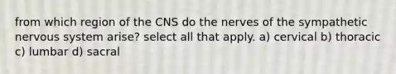 from which region of the CNS do the nerves of the sympathetic nervous system arise? select all that apply. a) cervical b) thoracic c) lumbar d) sacral